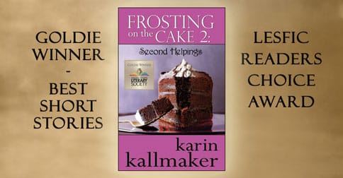 Cover. Frosting on the cake 2 sub-title second helpings by Karin Kallmaker. Goldie winner best short stories. LESFIC reader's choice award. Background features a decadent slice of chocolate cake with lavish frosting on a shiny plate.