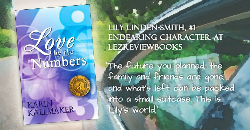 Love by the Numbers by Karin Kallmaker. Lambda Literary Finalist Medal. Lily Linden-Smith, Number 1 Endearing Character at LezReviewBooks “The future you planned, the family and friends are gone, and what’s left can be packed into a small suitcase. This is Lily’s world.”
