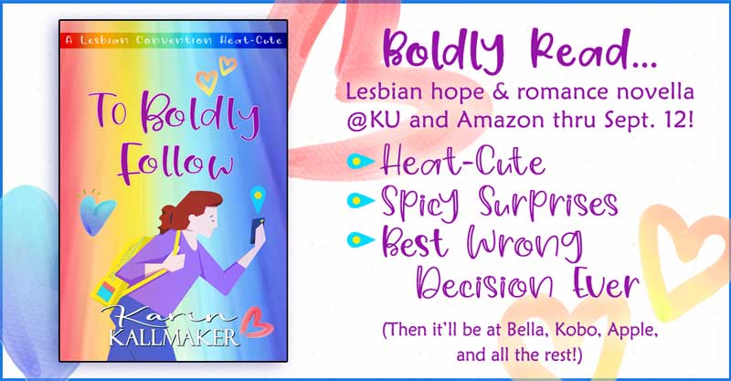 Text of banner: Boldly read... Lesbian hope & romance novella only @KU and Amazon thru Sept 12! Heat-Cute, Spicy Surprises, Best wrong decision ever. (Then it'll be at Bella, Kobo, Apple, and all the rest!) Cover, TO BOLDLY FOLLOW by Karin Kallmaker. Harried redhead rushes forward while staring at her phone. She has a Bag of Holding. Hearts fall around her with a rainbow spectrum backdrop. A lesbian convention heat-cute.