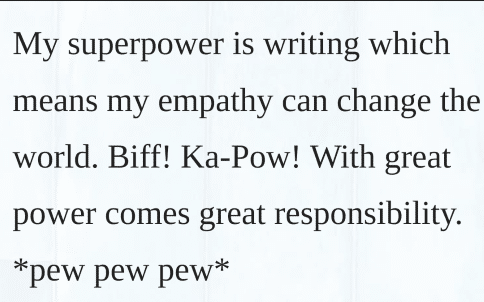 My superpower is writing which means my empathy can change the world. Biff! Ka-Pow! With great power comes great responsibility *pew pew pew*